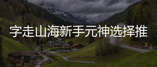 元神推荐字走新手选择攻略山海