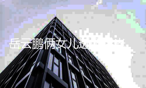 女儿岳云可爱相随爹太 长鹏俩曝光近照